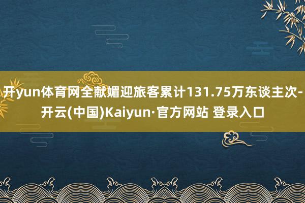 开yun体育网全献媚迎旅客累计131.75万东谈主次-开云(中国)Kaiyun·官方网站 登录入口