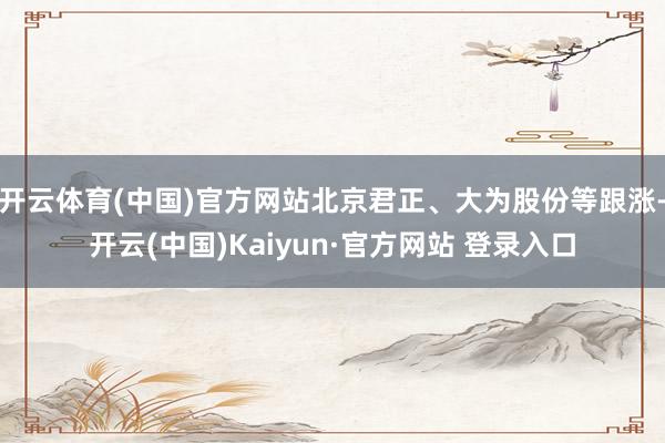 开云体育(中国)官方网站北京君正、大为股份等跟涨-开云(中国)Kaiyun·官方网站 登录入口