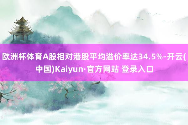 欧洲杯体育A股相对港股平均溢价率达34.5%-开云(中国)Kaiyun·官方网站 登录入口