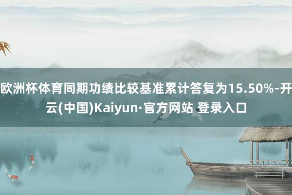 欧洲杯体育同期功绩比较基准累计答复为15.50%-开云(中国)Kaiyun·官方网站 登录入口