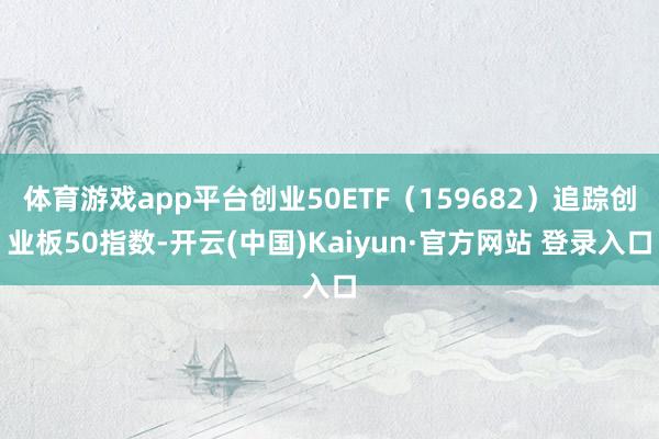 体育游戏app平台创业50ETF(159682)追踪创业板50指数-开云(中国)Kaiyun·官方网站 登录入口