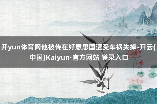 开yun体育网他被传在好意思国遭受车祸失掉-开云(中国)Kaiyun·官方网站 登录入口