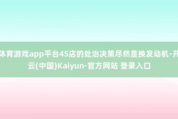 体育游戏app平台4S店的处治决策尽然是换发动机-开云(中国)Kaiyun·官方网站 登录入口