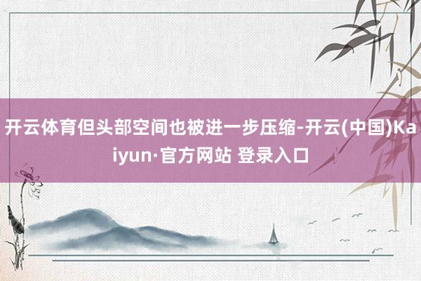 开云体育但头部空间也被进一步压缩-开云(中国)Kaiyun·官方网站 登录入口
