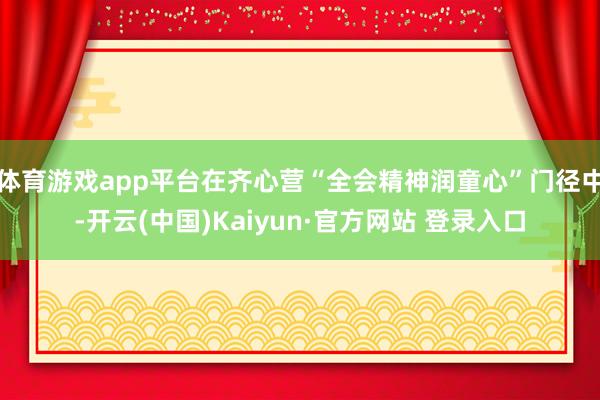体育游戏app平台在齐心营“全会精神润童心”门径中-开云(中国)Kaiyun·官方网站 登录入口