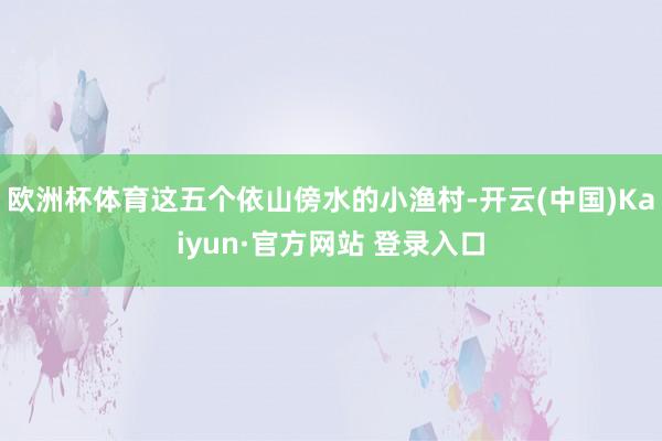 欧洲杯体育这五个依山傍水的小渔村-开云(中国)Kaiyun·官方网站 登录入口