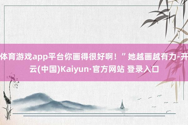 体育游戏app平台你画得很好啊！”她越画越有力-开云(中国)Kaiyun·官方网站 登录入口
