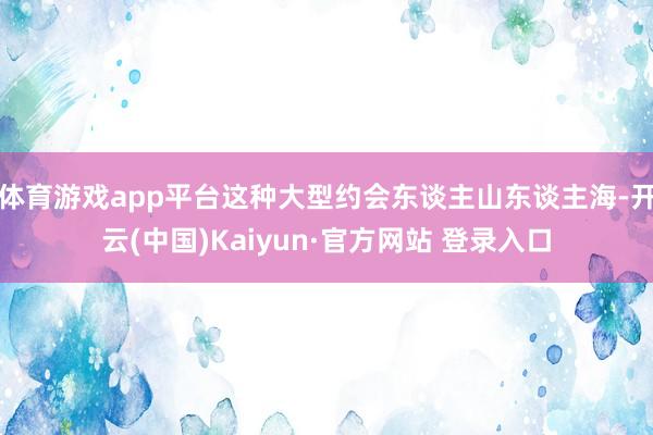 体育游戏app平台这种大型约会东谈主山东谈主海-开云(中国)Kaiyun·官方网站 登录入口