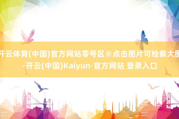 开云体育(中国)官方网站零号区※点击图片可检察大图-开云(中国)Kaiyun·官方网站 登录入口