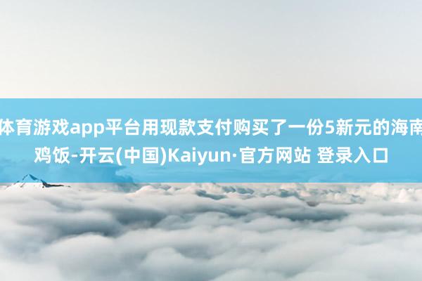 体育游戏app平台用现款支付购买了一份5新元的海南鸡饭-开云(中国)Kaiyun·官方网站 登录入口