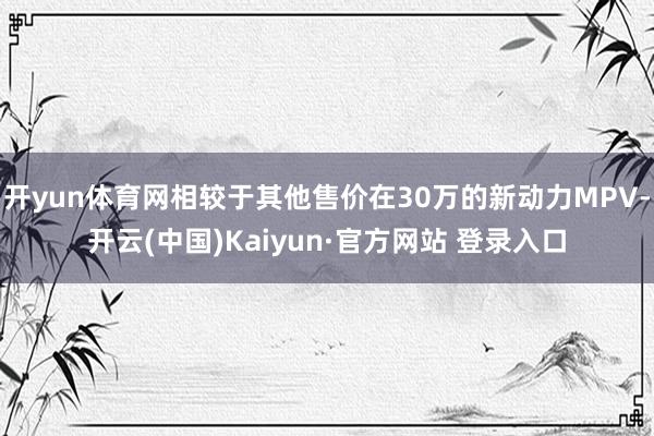 开yun体育网相较于其他售价在30万的新动力MPV-开云(中国)Kaiyun·官方网站 登录入口
