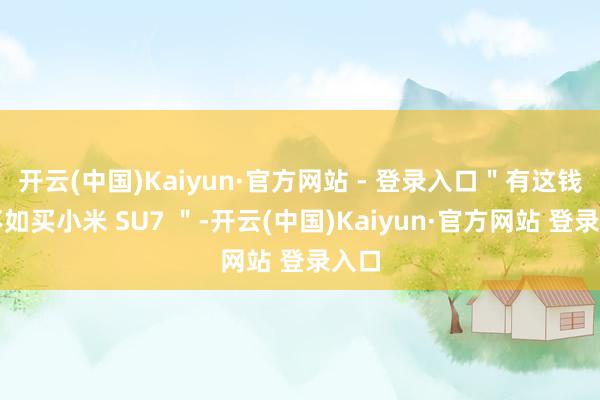 开云(中国)Kaiyun·官方网站 - 登录入口＂有这钱还不如买小米 SU7 ＂-开云(中国)Kaiyun·官方网站 登录入口