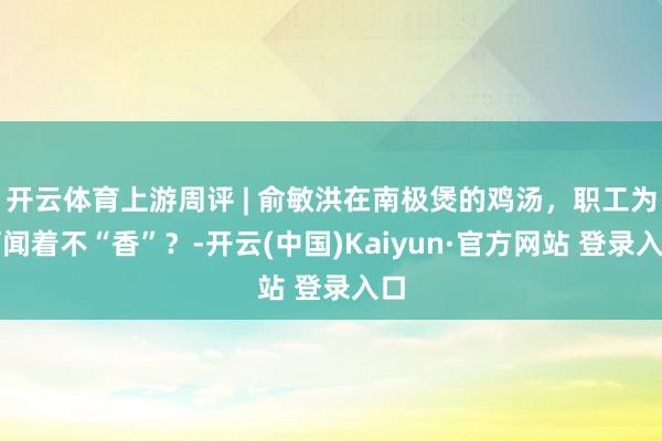 开云体育上游周评 | 俞敏洪在南极煲的鸡汤，职工为何闻着不“香”？-开云(中国)Kaiyun·官方网站 登录入口