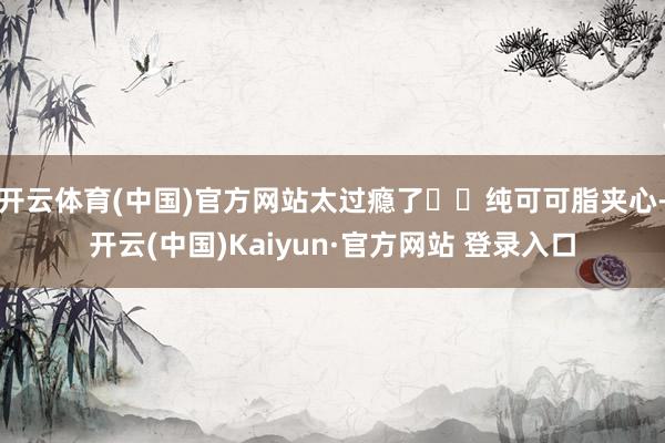 开云体育(中国)官方网站太过瘾了✔️纯可可脂夹心-开云(中国)Kaiyun·官方网站 登录入口