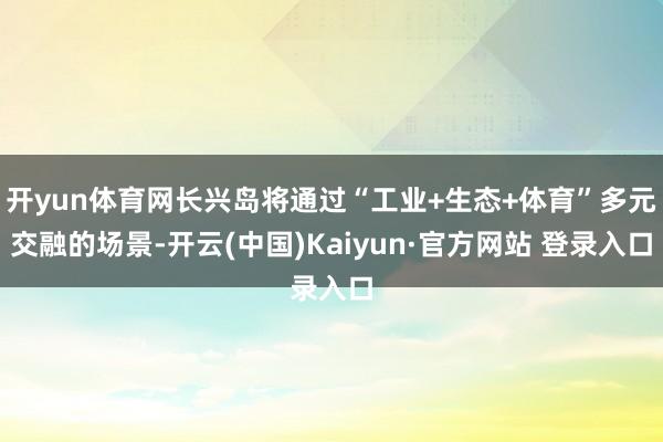 开yun体育网长兴岛将通过“工业+生态+体育”多元交融的场景-开云(中国)Kaiyun·官方网站 登录入口