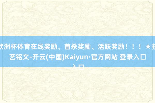 欧洲杯体育在线奖励、首杀奖励、活跃奖励！！！★技艺铭文-开云(中国)Kaiyun·官方网站 登录入口