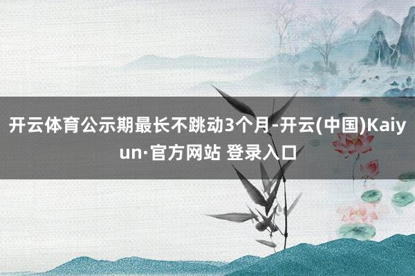 开云体育公示期最长不跳动3个月-开云(中国)Kaiyun·官方网站 登录入口