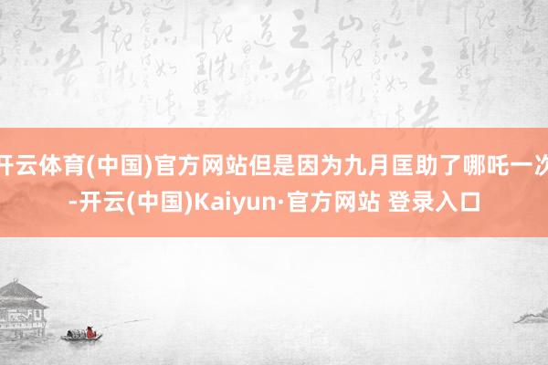 开云体育(中国)官方网站但是因为九月匡助了哪吒一次-开云(中国)Kaiyun·官方网站 登录入口