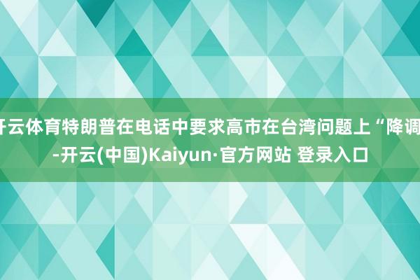 开云体育特朗普在电话中要求高市在台湾问题上“降调”-开云(中国)Kaiyun·官方网站 登录入口