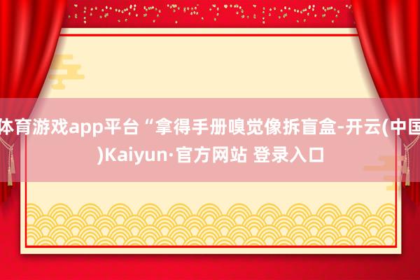 体育游戏app平台“拿得手册嗅觉像拆盲盒-开云(中国)Kaiyun·官方网站 登录入口