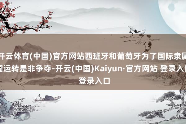 开云体育(中国)官方网站西班牙和葡萄牙为了国际隶属国运转是非争夺-开云(中国)Kaiyun·官方网站 登录入口