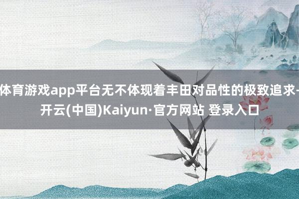 体育游戏app平台无不体现着丰田对品性的极致追求-开云(中国)Kaiyun·官方网站 登录入口