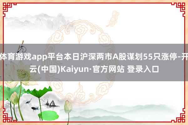 体育游戏app平台本日沪深两市A股谋划55只涨停-开云(中国)Kaiyun·官方网站 登录入口