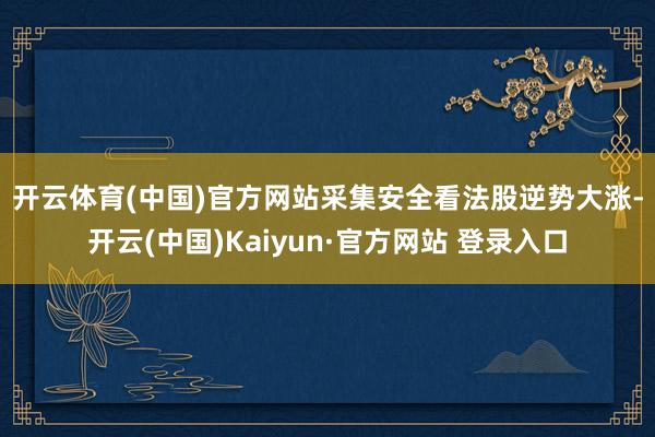 开云体育(中国)官方网站　　采集安全看法股逆势大涨-开云(中国)Kaiyun·官方网站 登录入口