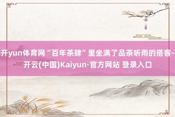 开yun体育网“百年茶肆”里坐满了品茶听雨的搭客-开云(中国)Kaiyun·官方网站 登录入口