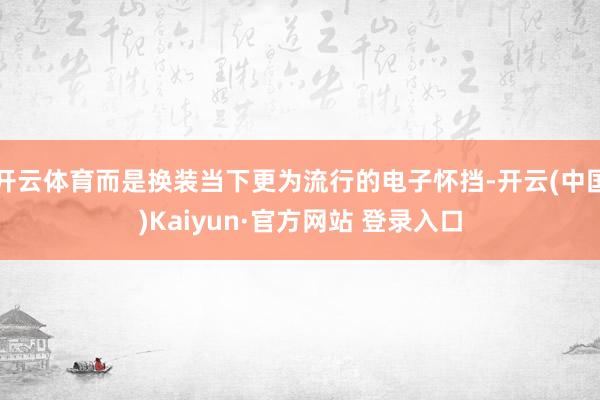 开云体育而是换装当下更为流行的电子怀挡-开云(中国)Kaiyun·官方网站 登录入口