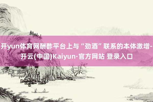 开yun体育网酬酢平台上与“劲酒”联系的本体激增-开云(中国)Kaiyun·官方网站 登录入口