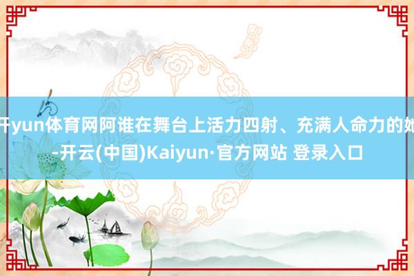 开yun体育网阿谁在舞台上活力四射、充满人命力的她-开云(中国)Kaiyun·官方网站 登录入口