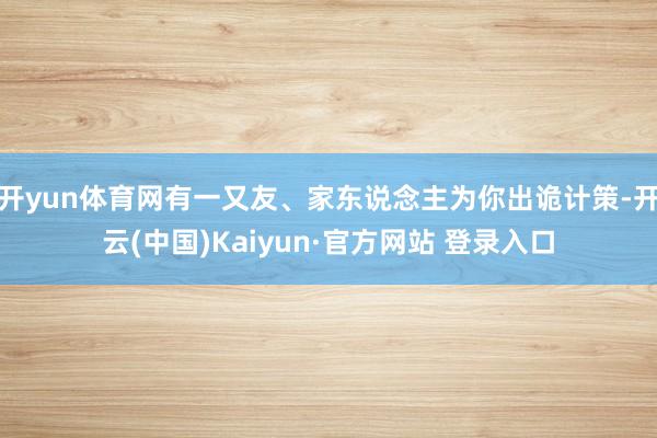 开yun体育网有一又友、家东说念主为你出诡计策-开云(中国)Kaiyun·官方网站 登录入口