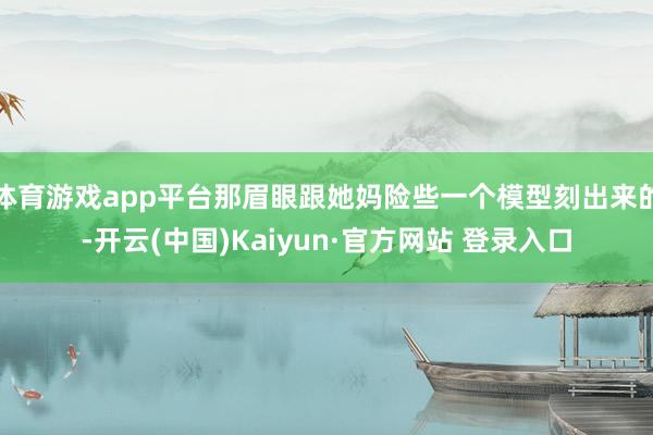 体育游戏app平台那眉眼跟她妈险些一个模型刻出来的-开云(中国)Kaiyun·官方网站 登录入口