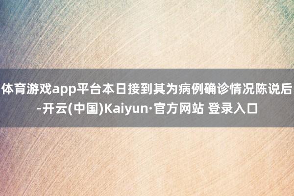 体育游戏app平台 本日接到其为病例确诊情况陈说后-开云(中国)Kaiyun·官方网站 登录入口