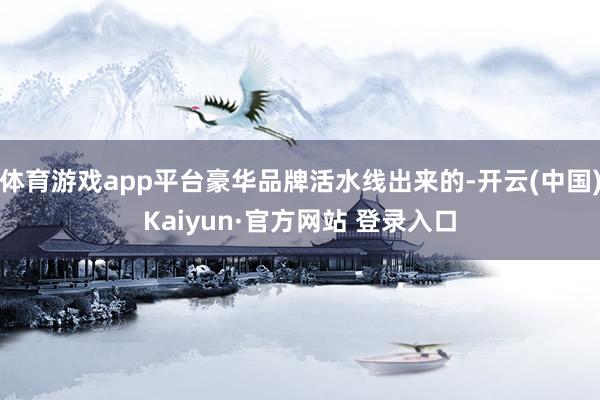 体育游戏app平台豪华品牌活水线出来的-开云(中国)Kaiyun·官方网站 登录入口