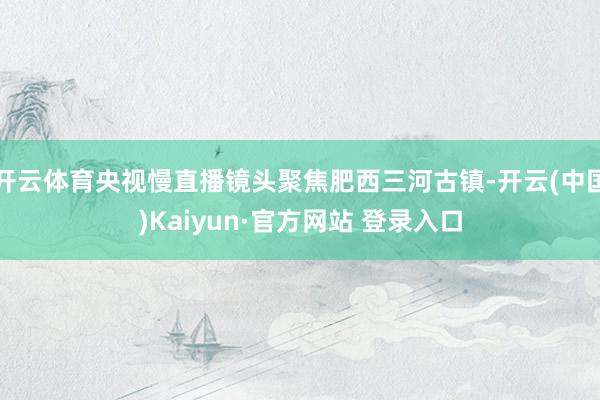 开云体育央视慢直播镜头聚焦肥西三河古镇-开云(中国)Kaiyun·官方网站 登录入口