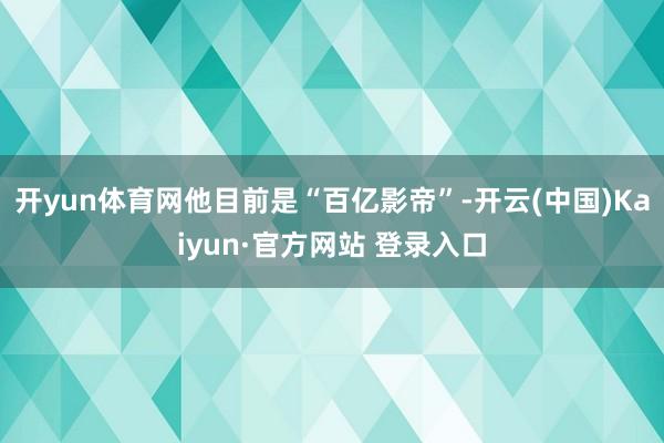 开yun体育网他目前是“百亿影帝”-开云(中国)Kaiyun·官方网站 登录入口