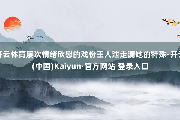 开云体育屡次情绪欣慰的戏份王人泄走漏她的特殊-开云(中国)Kaiyun·官方网站 登录入口