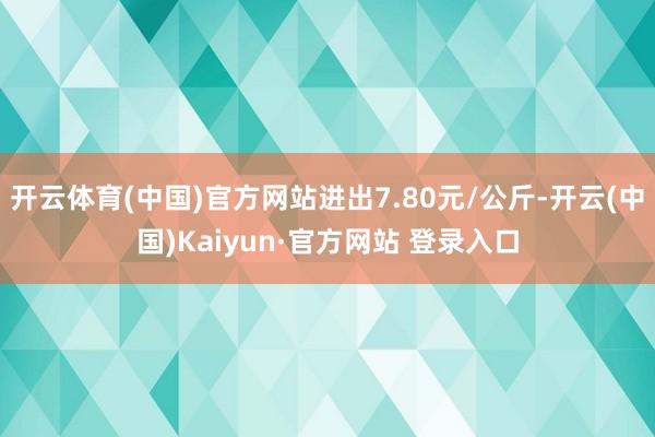 开云体育(中国)官方网站进出7.80元/公斤-开云(中国)Kaiyun·官方网站 登录入口