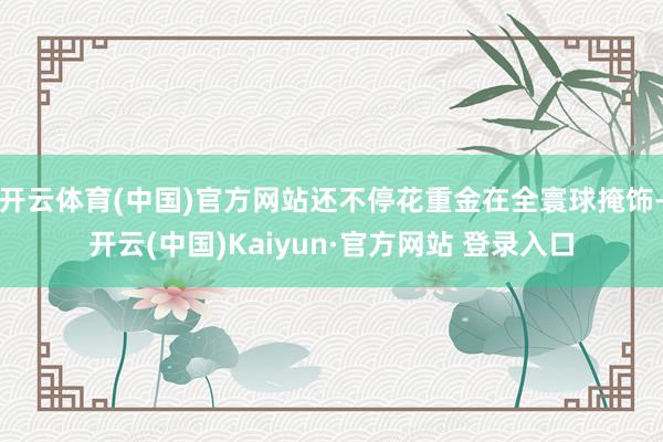 开云体育(中国)官方网站还不停花重金在全寰球掩饰-开云(中国)Kaiyun·官方网站 登录入口