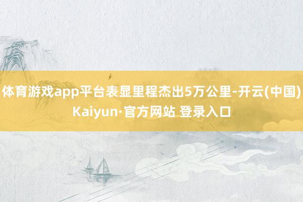 体育游戏app平台表显里程杰出5万公里-开云(中国)Kaiyun·官方网站 登录入口