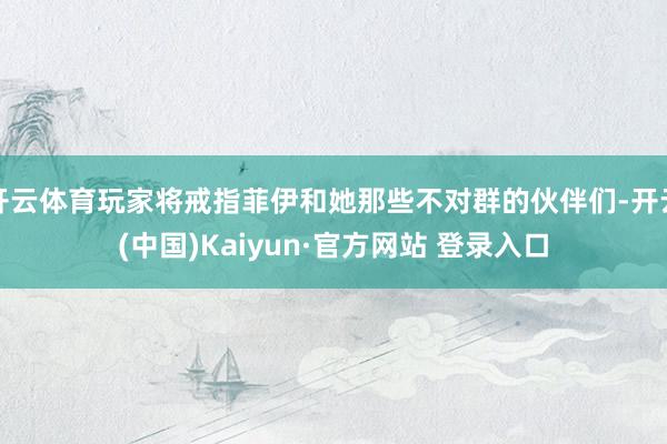 开云体育玩家将戒指菲伊和她那些不对群的伙伴们-开云(中国)Kaiyun·官方网站 登录入口