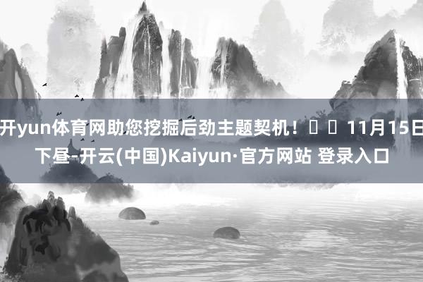 开yun体育网助您挖掘后劲主题契机! 11月15日下昼-开云(中国)Kaiyun·官方网站 登录入口
