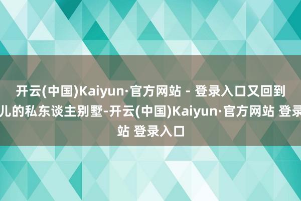 开云(中国)Kaiyun·官方网站 - 登录入口又回到柳盼儿的私东谈主别墅-开云(中国)Kaiyun·官方网站 登录入口