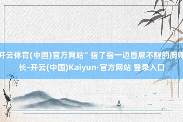开云体育(中国)官方网站”指了指一边昏厥不醒的厨师长-开云(中国)Kaiyun·官方网站 登录入口