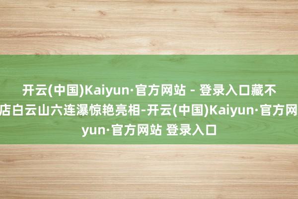 开云(中国)Kaiyun·官方网站 - 登录入口藏不住了!驻马店白云山六连瀑惊艳亮相-开云(中国)Kaiyun·官方网站 登录入口