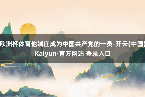 欧洲杯体育他端庄成为中国共产党的一员-开云(中国)Kaiyun·官方网站 登录入口