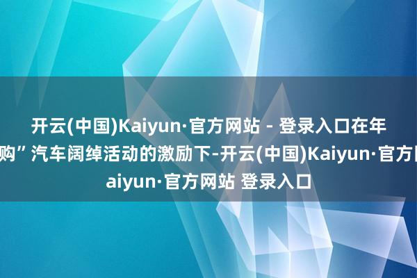 开云(中国)Kaiyun·官方网站 - 登录入口在年末“广东优品购”汽车阔绰活动的激励下-开云(中国)Kaiyun·官方网站 登录入口