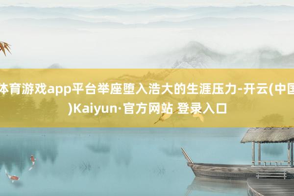 体育游戏app平台举座堕入浩大的生涯压力-开云(中国)Kaiyun·官方网站 登录入口
